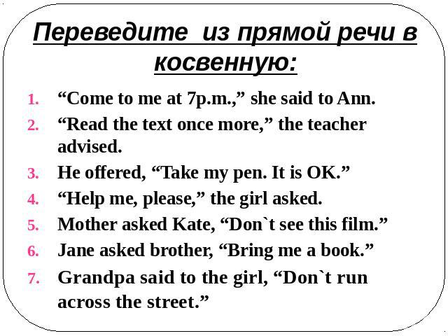 Переведите из прямой речи в косвенную: “Come to me at 7p.m.,” she said to Ann.“Read the text once more,” the teacher advised.He offered, “Take my pen. It is OK.”“Help me, please,” the girl asked.Mother asked Kate, “Don`t see this film.”Jane asked br…