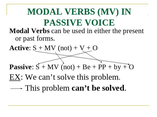 MODAL VERBS (MV) IN PASSIVE VOICE Modal Verbs can be used in either the present or past forms.Active: S + MV (not) + V + OPassive: S + MV (not) + Be + PP + by + OEX: We can’t solve this problem.This problem can’t be solved.