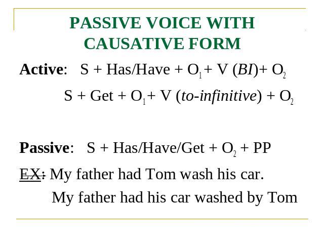 PASSIVE VOICE WITH CAUSATIVE FORM Active: S + Has/Have + O1 + V (BI)+ O2 S + Get + O1 + V (to-infinitive) + O2Passive: S + Has/Have/Get + O2 + PPEX: My father had Tom wash his car.My father had his car washed by Tom