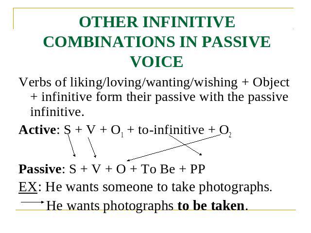 OTHER INFINITIVE COMBINATIONS IN PASSIVE VOICE Verbs of liking/loving/wanting/wishing + Object + infinitive form their passive with the passive infinitive.Active: S + V + O1 + to-infinitive + O2Passive: S + V + O + To Be + PPEX: He wants someone to …