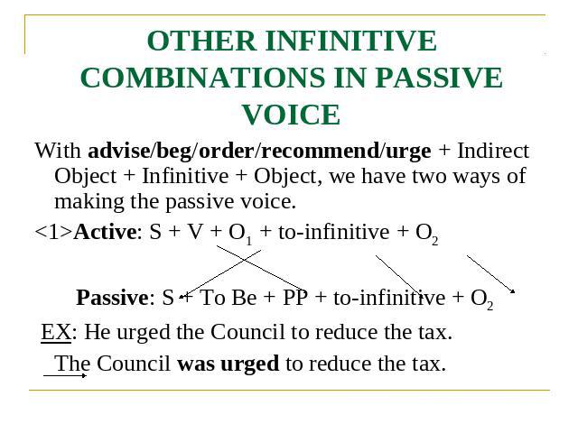 OTHER INFINITIVE COMBINATIONS IN PASSIVE VOICE With advise/beg/order/recommend/urge + Indirect Object + Infinitive + Object, we have two ways of making the passive voice.Active: S + V + O1 + to-infinitive + O2 Passive: S + To Be + PP + to-infinitive…