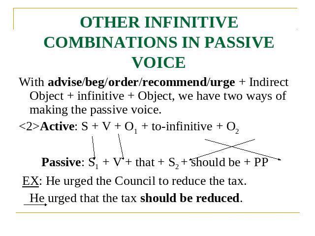 OTHER INFINITIVE COMBINATIONS IN PASSIVE VOICE With advise/beg/order/recommend/urge + Indirect Object + infinitive + Object, we have two ways of making the passive voice.Active: S + V + O1 + to-infinitive + O2 Passive: S1 + V + that + S2 + should be…