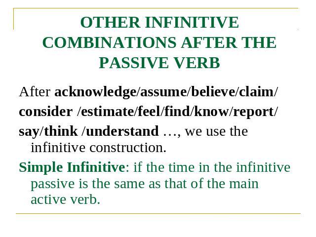 OTHER INFINITIVE COMBINATIONS AFTER THE PASSIVE VERB After acknowledge/assume/believe/claim/consider /estimate/feel/find/know/report/say/think /understand …, we use the infinitive construction.Simple Infinitive: if the time in the infinitive passive…