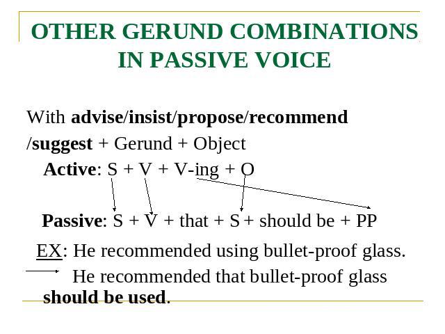 OTHER GERUND COMBINATIONS IN PASSIVE VOICE With advise/insist/propose/recommend/suggest + Gerund + Object Active: S + V + V-ing + O Passive: S + V + that + S + should be + PP EX: He recommended using bullet-proof glass. He recommended that bullet-pr…