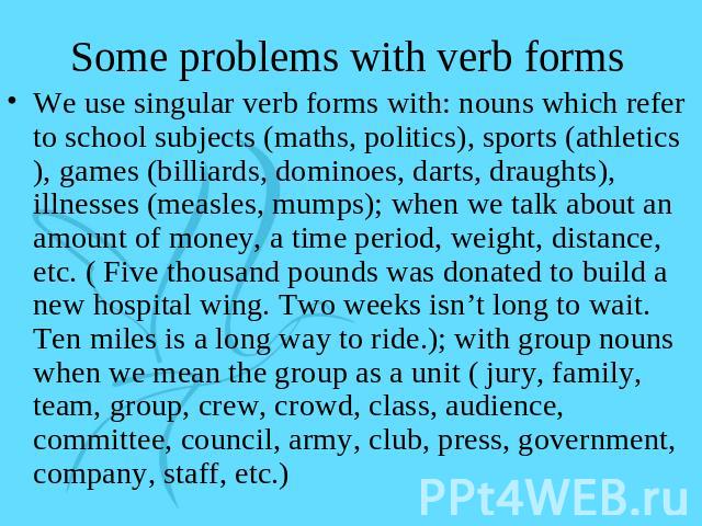 Some problems with verb forms We use singular verb forms with: nouns which refer to school subjects (maths, politics), sports (athletics), games (billiards, dominoes, darts, draughts), illnesses (measles, mumps); when we talk about an amount of mone…
