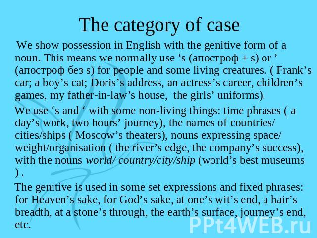 The category of case We show possession in English with the genitive form of a noun. This means we normally use ‘s (апостроф + s) or ’ (апостроф без s) for people and some living creatures. ( Frank’s car; a boy’s cat; Doris’s address, an actress’s c…