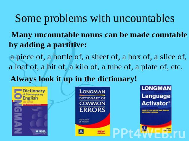 Some problems with uncountables Many uncountable nouns can be made countable by adding a partitive: a piece of, a bottle of, a sheet of, a box of, a slice of, a loaf of, a bit of, a kilo of, a tube of, a plate of, etc. Always look it up in the dictionary!