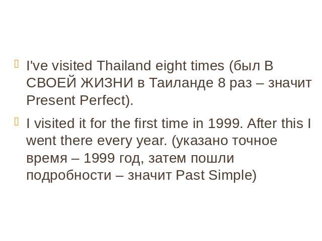 I've visited Thailand eight times (был В СВОЕЙ ЖИЗНИ в Таиланде 8 раз – значит Present Perfect). I visited it for the first time in 1999. After this I went there every year. (указано точное время – 1999 год, затем пошли подробности – значит Past Simple)