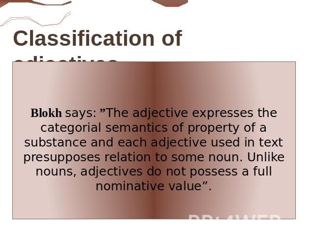 Classification of adjectives. Blokh says: ”The adjective expresses the categorial semantics of property of a substance аnd each adjective used in text presupposes relation to some noun. Unlike nouns, adjectives do not possess a full nominative value”.