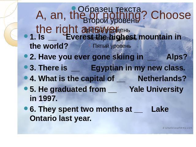 A, an, the or nothing? Choose the right answer. 1. Is  __    Everest the highest mountain in the world?2. Have you ever gone skiing in  __     Alps?3. There is  __     Egyptian in my new class.4. What is the capital of __      Netherlands?5. He grad…