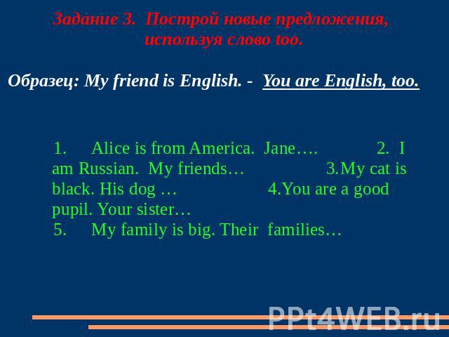 Задание 3. Построй новые предложения, используя слово too. Образец: My friend is English. - You are English, too. 1.Alice is from America. Jane…. 2. I am Russian. My friends… 3.My cat is black. His dog … 4.You are a good pupil. Your sister… 5.My fam…