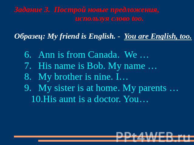 Задание 3. Построй новые предложения, используя слово too. Образец: My friend is English. - You are English, too. 6.Ann is from Canada. We … 7.His name is Bob. My name … 8.My brother is nine. I… 9.My sister is at home. My parents … 10.His aunt is a …