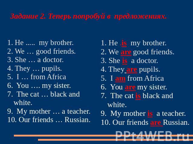 Задание 2. Теперь попробуй в предложениях. 1. He ..... my brother.2. We … good friends.3. She … a doctor.4. They … pupils.5. I … from Africa6. You …. my sister.7. The cat … black and white. 9. My mother … a teacher. 10. Our friends … Russian. 1. He …