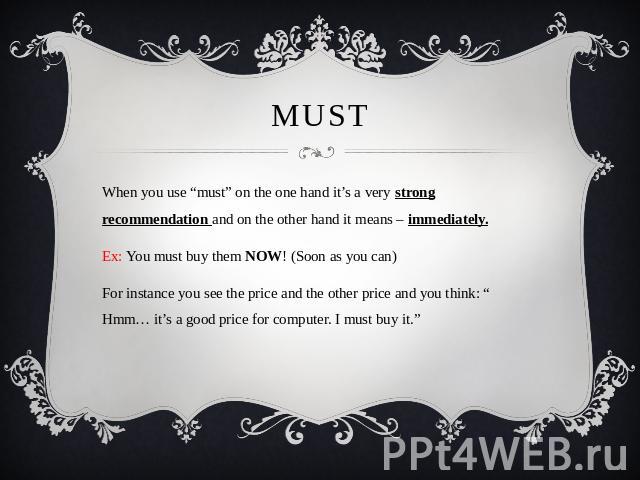 MUST When you use “must” on the one hand it’s a very strong recommendation and on the other hand it means – immediately.Ex: You must buy them NOW! (Soon as you can)For instance you see the price and the other price and you think: “ Hmm… it’s a good …