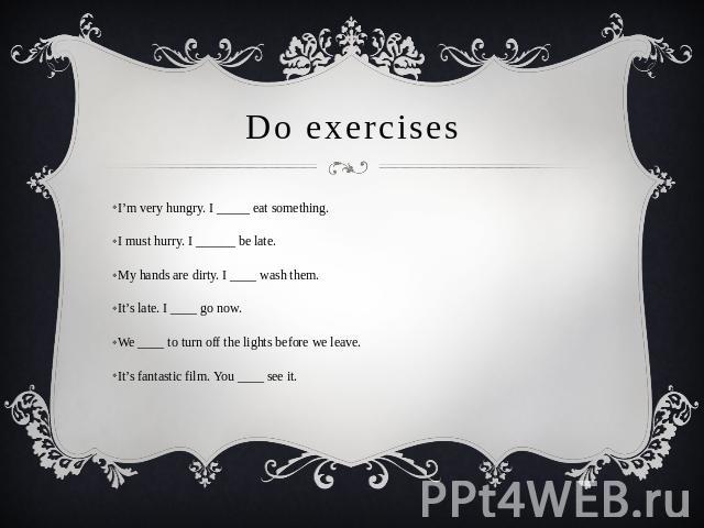Do exercises I’m very hungry. I _____ eat something.I must hurry. I ______ be late.My hands are dirty. I ____ wash them.It’s late. I ____ go now.We ____ to turn off the lights before we leave.It’s fantastic film. You ____ see it.