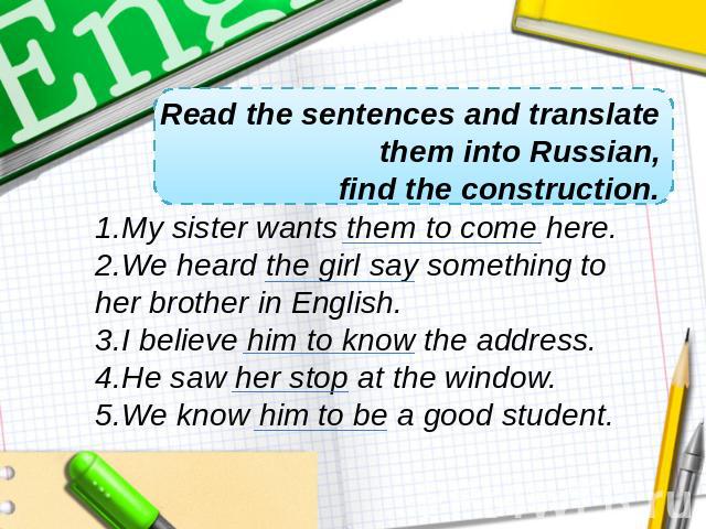 Read the sentences and translate them into Russian,find the construction.My sister wants them to come here. We heard the girl say something to her brother in English. I believe him to know the address. He saw her stop at the window. We know him to b…