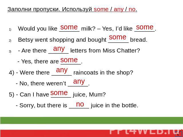 Заполни пропуски. Используй some / any / no. Would you like ______ milk? – Yes, I’d like ______.Betsy went shopping and bought ______ bread.- Are there ______ letters from Miss Chatter? - Yes, there are ______.4) - Were there ______ raincoats in the…