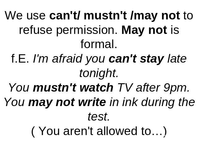 We use can't/ mustn't /may not to refuse permission. May not is formal.f.E. I'm afraid you can't stay late tonight.You mustn't watch TV after 9pm.You may not write in ink during the test.( You aren't allowed to…)