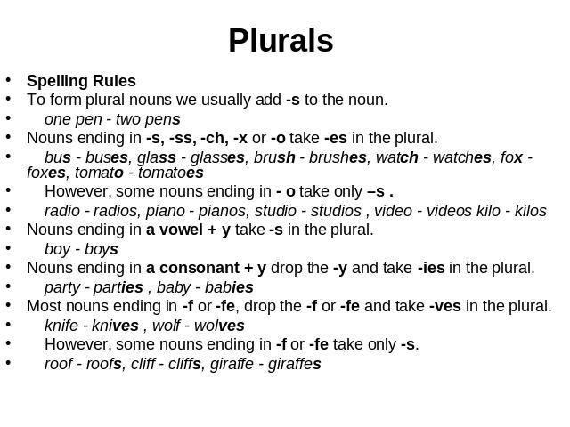 Plurals Spelling RulesTo form plural nouns we usually add -s to the noun. one pen - two pens Nouns ending in -s, -ss, -ch, -x or -o take -es in the plural. bus - buses, glass - glasses, brush - brushes, watch - watches, fox - foxes, tomato - tomatoe…