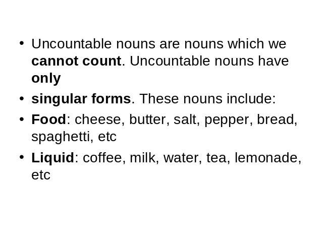 Uncountable nouns are nouns which we cannot count. Uncountable nouns have onlysingular forms. These nouns include:Food: cheese, butter, salt, pepper, bread, spaghetti, etcLiquid: coffee, milk, water, tea, lemonade, etc