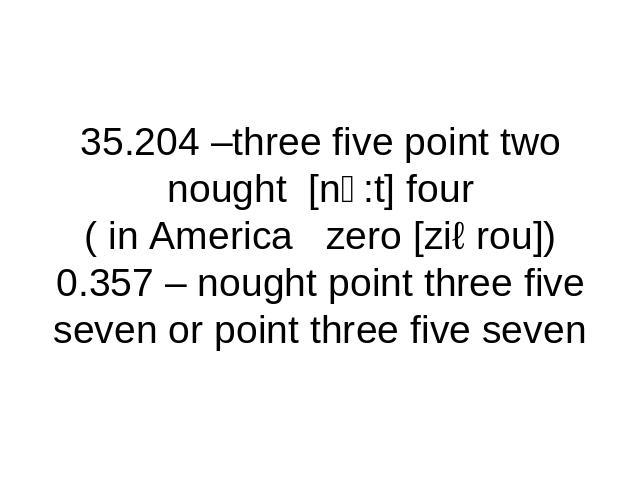35.204 –three five point two nought [nↄ:t] four( in America zero [ziərou])0.357 – nought point three five seven or point three five seven