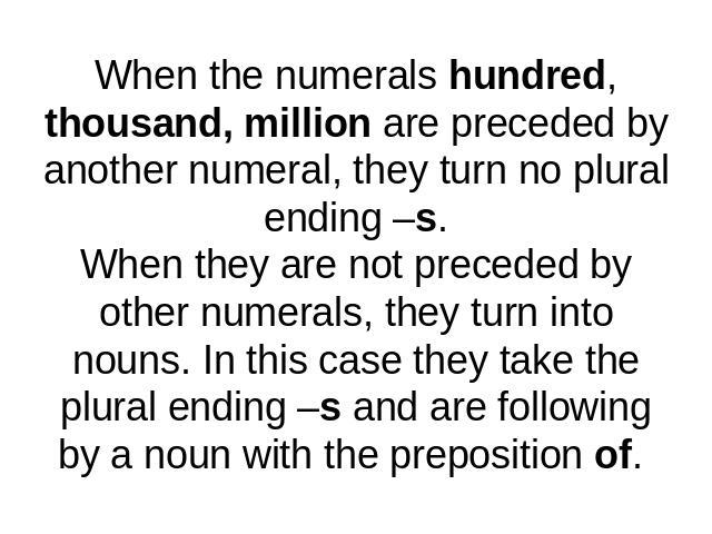 When the numerals hundred, thousand, million are preceded by another numeral, they turn no plural ending –s.When they are not preceded by other numerals, they turn into nouns. In this case they take the plural ending –s and are following by a noun w…