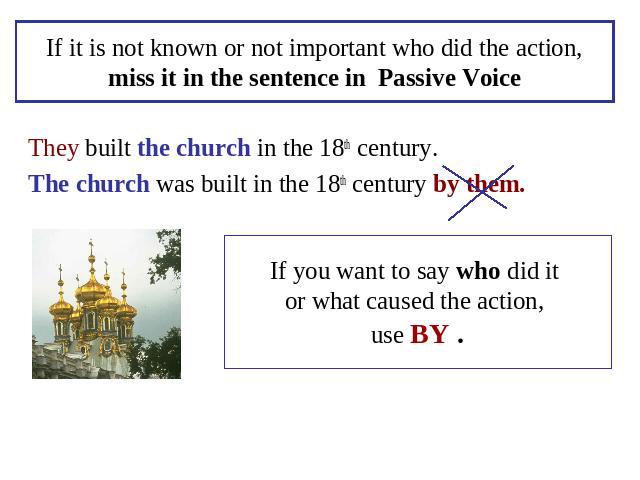 If it is not known or not important who did the action,miss it in the sentence in Passive Voice They built the church in the 18th century.The church was built in the 18th century by them. If you want to say who did it or what caused the action, use BY .