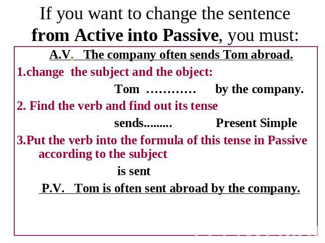 If you want to change the sentence from Active into Passive, you must: A.V. The company often sends Tom abroad.1.change the subject and the object:Tom ………… by the company.2. Find the verb and find out its tensesends......... Present Simple3.Put the …