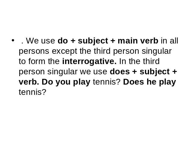 . We use do + subject + main verb in all persons except the third person singular to form the interrogative. In the third person singular we use does + subject + verb. Do you play tennis? Does he play tennis?