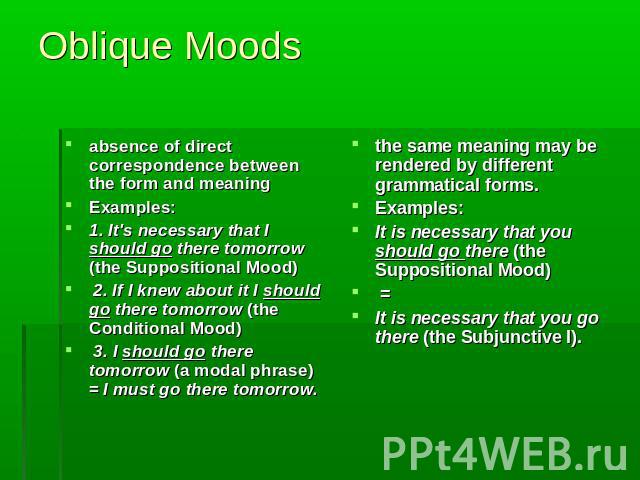 Oblique Moods absence of direct correspondence between the form and meaning Examples:1. It's necessary that I should go there tomorrow (the Suppositional Mood) 2. If I knew about it I should go there tomorrow (the Conditional Mood) 3. I should go th…