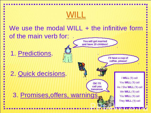 WILL We use the modal WILL + the infinitive form of the main verb for: 1. Predictions. 2. Quick decisions. 3. Promises,offers, warnings.You will get married and have 10 children! I’ll have a cup of coffee, please! I WILL (’ll) callYou WILL (’ll) cal…