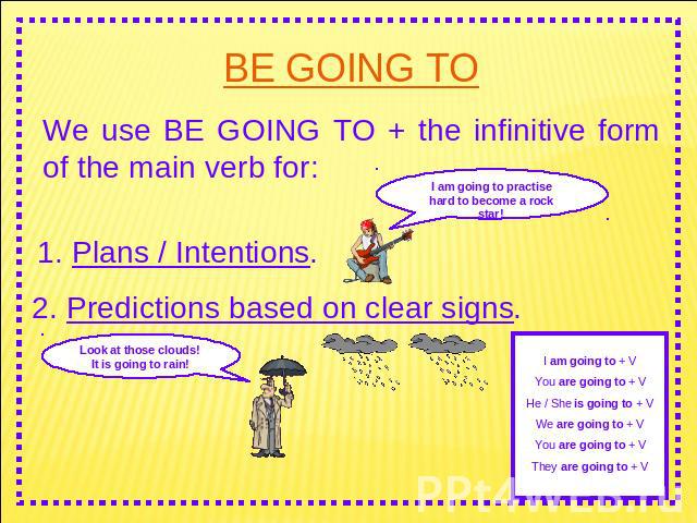 BE GOING TO We use BE GOING TO + the infinitive form of the main verb for: I am going to practise hard to become a rock star! 1. Plans / Intentions. 2. Predictions based on clear signs. Look at those clouds! It is going to rain! I am going to + VYou…