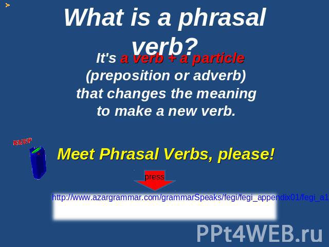 What is a phrasal verb? It's a verb + a particle (preposition or adverb) that changes the meaning to make a new verb. Meet Phrasal Verbs, please! http://www.azargrammar.com/grammarSpeaks/fegi/fegi_appendix01/fegi_a1_001.html