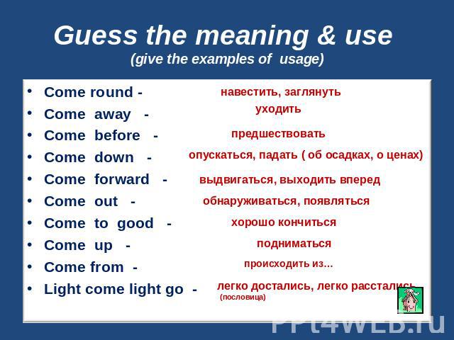 Guess the meaning & use (give the examples of usage) Come round -Come away -Come before -Come down -Come forward -Come out -Come to good -Come up -Come from -Light come light go -