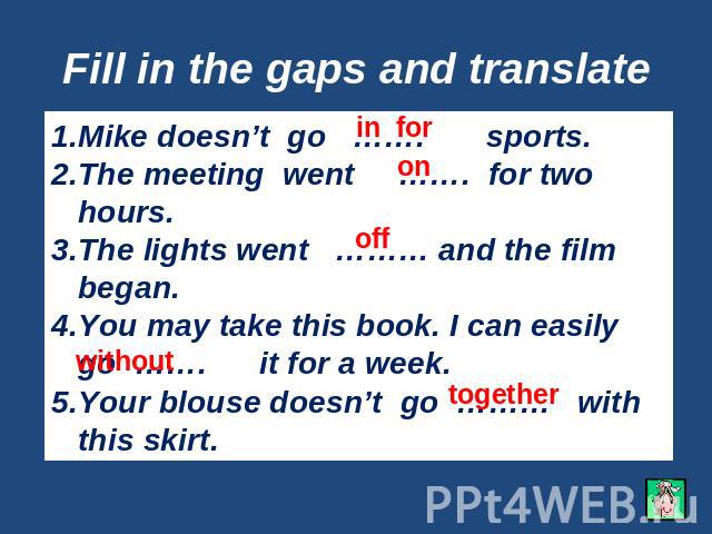 Fill in the gaps and translate Mike doesn’t go ……. sports.The meeting went ……. for two hours.The lights went ……… and the film began.You may take this book. I can easily go ……. it for a week.Your blouse doesn’t go ……… with this skirt.