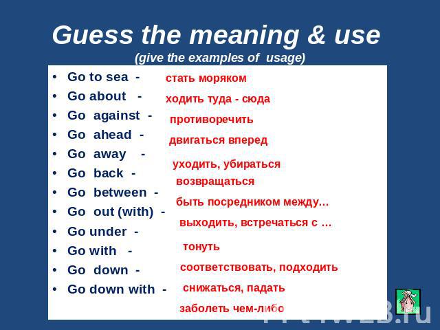 Guess the meaning & use (give the examples of usage) Go to sea -Go about - Go against - Go ahead - Go away -Go back - Go between - Go out (with) - Go under -Go with - Go down -Go down with -