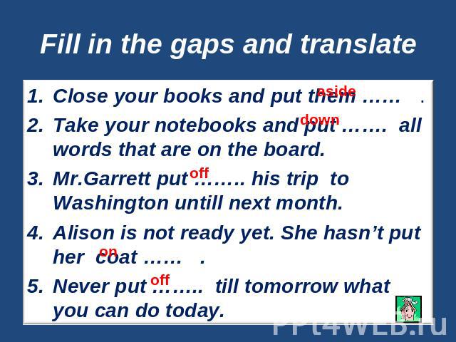 Fill in the gaps and translate Close your books and put them …… .Take your notebooks and put ……. all words that are on the board.Mr.Garrett put …….. his trip to Washington untill next month.Alison is not ready yet. She hasn’t put her coat …… .Never …