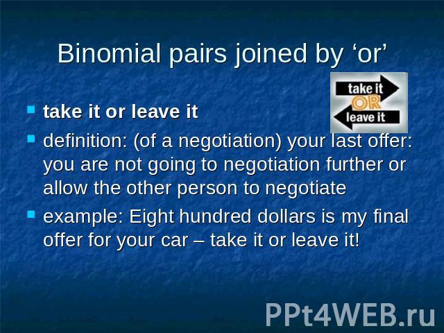 Binomial pairs joined by ‘or’ take it or leave it definition: (of a negotiation) your last offer: you are not going to negotiation further or allow the other person to negotiateexample: Eight hundred dollars is my final offer for your car – take it …
