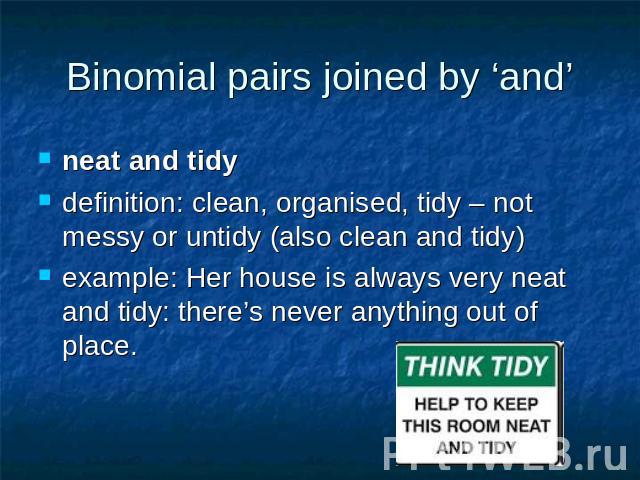 Binomial pairs joined by ‘and’ neat and tidydefinition: clean, organised, tidy – not messy or untidy (also clean and tidy)example: Her house is always very neat and tidy: there’s never anything out of place.