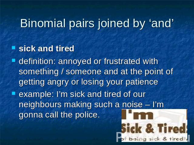 Binomial pairs joined by ‘and’ sick and tireddefinition: annoyed or frustrated with something / someone and at the point of getting angry or losing your patienceexample: I’m sick and tired of our neighbours making such a noise – I’m gonna call the police.