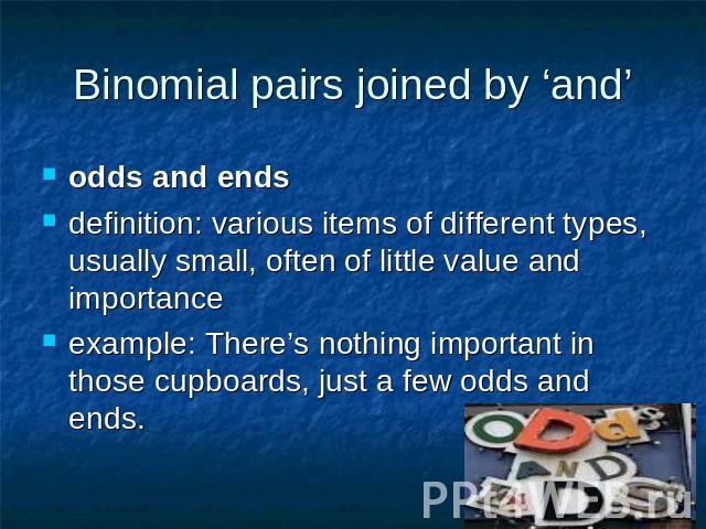 Binomial pairs joined by ‘and’ odds and endsdefinition: various items of different types, usually small, often of little value and importance example: There’s nothing important in those cupboards, just a few odds and ends.