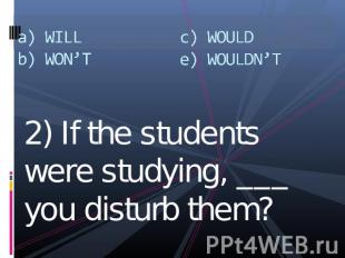 a) WILLb) WON’Tc) WOULDe) WOULDN’T 2) If the students were studying, ___ you dis