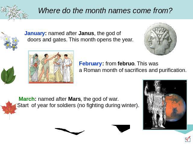 Where do the month names come from? January: named after Janus, the god of doors and gates. This month opens the year. February: from februo. This was a Roman month of sacrifices and purification. March: named after Mars, the god of war. Start of ye…