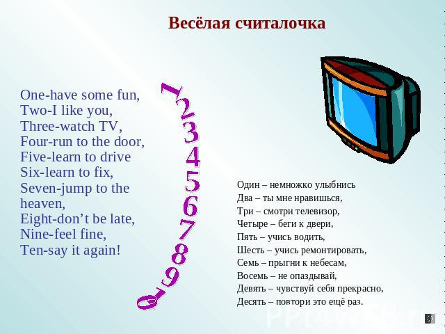 Весёлая считалочка One-have some fun,Two-I like you,Three-watch TV,Four-run to the door,Five-learn to driveSix-learn to fix,Seven-jump to the heaven,Eight-don’t be late,Nine-feel fine,Ten-say it again! 1 2 3 4 5 6 7 8 9 10 Один – немножко улыбнисьДв…