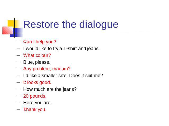 Restore the dialogue Can I help you?I would like to try a T-shirt and jeans.What colour?Blue, please.Any problem, madam?I’d like a smaller size. Does it suit me?It looks good.How much are the jeans?20 pounds.Here you are.Thank you.