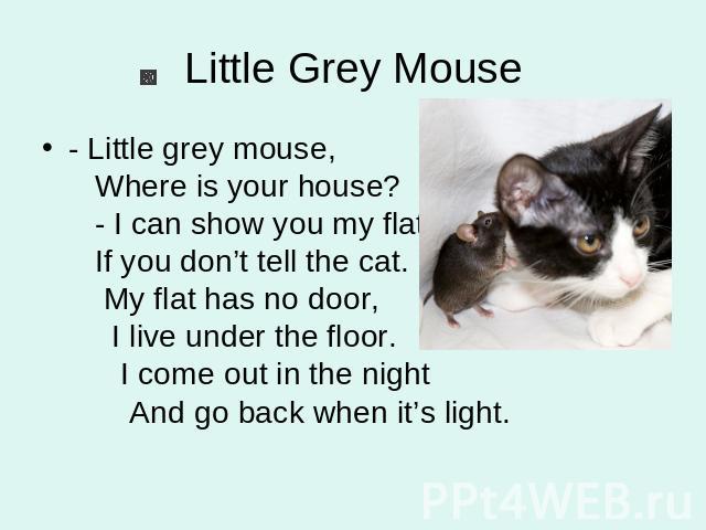 Little Grey Mouse - Little grey mouse, Where is your house? - I can show you my flat If you don’t tell the cat. My flat has no door, I live under the floor. I come out in the night And go back when it’s light.