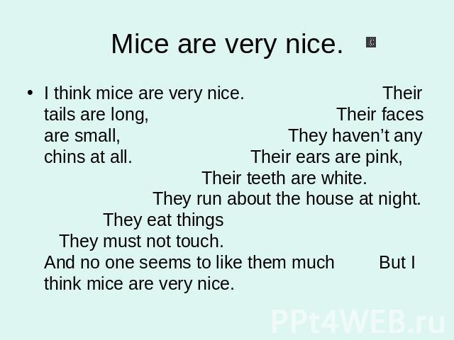 Mice are very nice. I think mice are very nice. Their tails are long, Their faces are small, They haven’t any chins at all. Their ears are pink, Their teeth are white. They run about the house at night. They eat things They must not touch. And no on…