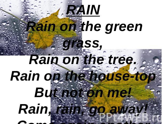RAIN Rain on the green grass,Rain on the tree.Rain on the house-topBut not on me!Rain, rain, go away!Come again another day!