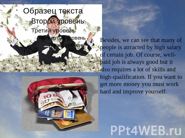 Besides, we can see that many of people is attracted by high salary of certain job. Of course, well-paid job is always good but it also requires a lot of skills and high-qualification. If you want to get more money you must work hard and improve yourself.