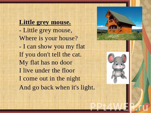 Little grey mouse.- Little grey mouse, Where is your house? - I can show you my flatIf you don't tell the cat.My flat has no doorI live under the floorI come out in the nightAnd go back when it's light.